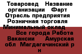 Товаровед › Название организации ­ Фарт › Отрасль предприятия ­ Розничная торговля › Минимальный оклад ­ 15 000 - Все города Работа » Вакансии   . Амурская обл.,Магдагачинский р-н